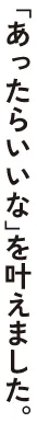 「あったらいいな」を叶えました